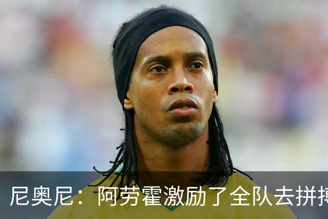 尼奥尼：阿劳霍激励了全队去拼搏；我会珍惜上场的每一分钟